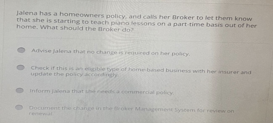 Jalena has a homeowners policy, and calls her Broker to let them know
that she is starting to teach piano lessons on a part-time basis out of her
home. What should the Broker do?
Advise Jalena that no change is required on her policy.
Check if this is an eligible type of home-based business with her insurer and
update the policy accordingly.
Inform Jalena that she needs a commercial policy.
Document the change in the Broker Management System for review on
renewal.