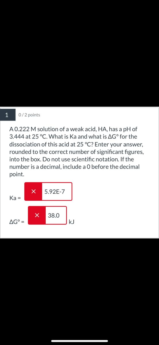 1
0/2 points
A 0.222 M solution of a weak acid, HA, has a pH of
3.444 at 25 °C. What is Ka and what is AG° for the
dissociation of this acid at 25 °C? Enter your answer,
rounded to the correct number of significant figures,
into the box. Do not use scientific notation. If the
number is a decimal, include a O before the decimal
point.
5.92E-7
Ka=
☑ 38.0
AG° =
KJ