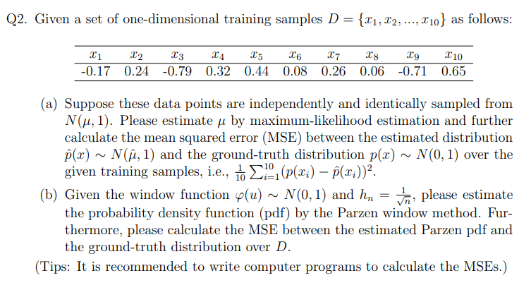 Q2. Given a set of one-dimensional training samples D = {₁, 2,..., 10} as follows:
X1
-0.17
X2
X3
X4
X5
X6 X7 X8 X9 X10
0.24 -0.79 0.32 0.44 0.08 0.26 0.06 -0.71 0.65
(a) Suppose these data points are independently and identically sampled from
N(μ, 1). Please estimate u by maximum-likelihood estimation and further
calculate the mean squared error (MSE) between the estimated distribution
p(x)~ N(μ, 1) and the ground-truth distribution p(x) ~ N(0, 1) over the
given training samples, i.e., (p(xi) — p(xi))².
N(0, 1) and hn
(b) Given the window function (u)
please estimate
the probability density function (pdf) by the Parzen window method. Fur-
thermore, please calculate the MSE between the estimated Parzen pdf and
the ground-truth distribution over D.
(Tips: It is recommended to write computer programs to calculate the MSES.)
=
