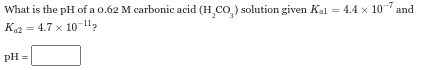 -7
What is the pH of a 0.62 M carbonic acid (H,CO₂) solution given Kal = 4.4 x 10' and
Ka2 4.7 x 10-11
pH =