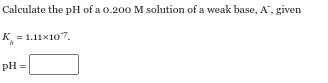 Calculate the pH of a 0.200 M solution of a weak base, A", given
K = 1.11×107.
pH =