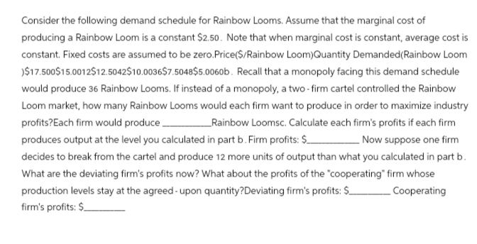 Consider the following demand schedule for Rainbow Looms. Assume that the marginal cost of
producing a Rainbow Loom is a constant $2.50. Note that when marginal cost is constant, average cost is
constant. Fixed costs are assumed to be zero. Price($/Rainbow Loom)Quantity Demanded (Rainbow Loom
)$17.500$15.0012$12.5042$10.0036$7.5048$5.0060b. Recall that a monopoly facing this demand schedule
would produce 36 Rainbow Looms. If instead of a monopoly, a two-firm cartel controlled the Rainbow
Loom market, how many Rainbow Looms would each firm want to produce in order to maximize industry
profits?Each firm would produce.
Rainbow Loomsc. Calculate each firm's profits if each firm
produces output at the level you calculated in part b. Firm profits: $
Now suppose one firm
decides to break from the cartel and produce 12 more units of output than what you calculated in part b.
What are the deviating firm's profits now? What about the profits of the "cooperating" firm whose
production levels stay at the agreed-upon quantity?Deviating firm's profits: $ Cooperating
firm's profits: $