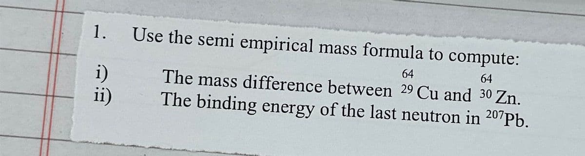 1.
Use the semi empirical mass formula to compute:
64
64
i)
ii)
The mass difference between 29 Cu and 30 Zn.
The binding energy of the last neutron in 207Pb.