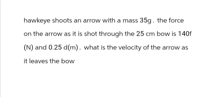 hawkeye shoots an arrow with a mass 35g. the force
on the arrow as it is shot through the 25 cm bow is 140f
(N) and 0.25 d(m). what is the velocity of the arrow as
it leaves the bow