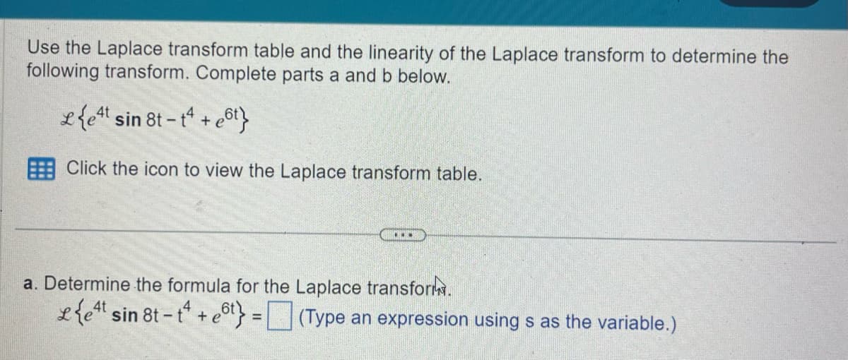 Use the Laplace transform table and the linearity of the Laplace transform to determine the
following transform. Complete parts a and b below.
Let sin 8t-t+
4t
+ e6t}
Click the icon to view the Laplace transform table.
a. Determine the formula for the Laplace transform.
et sin 8t-tet = ☐ (Type an expression using s as the variable.)