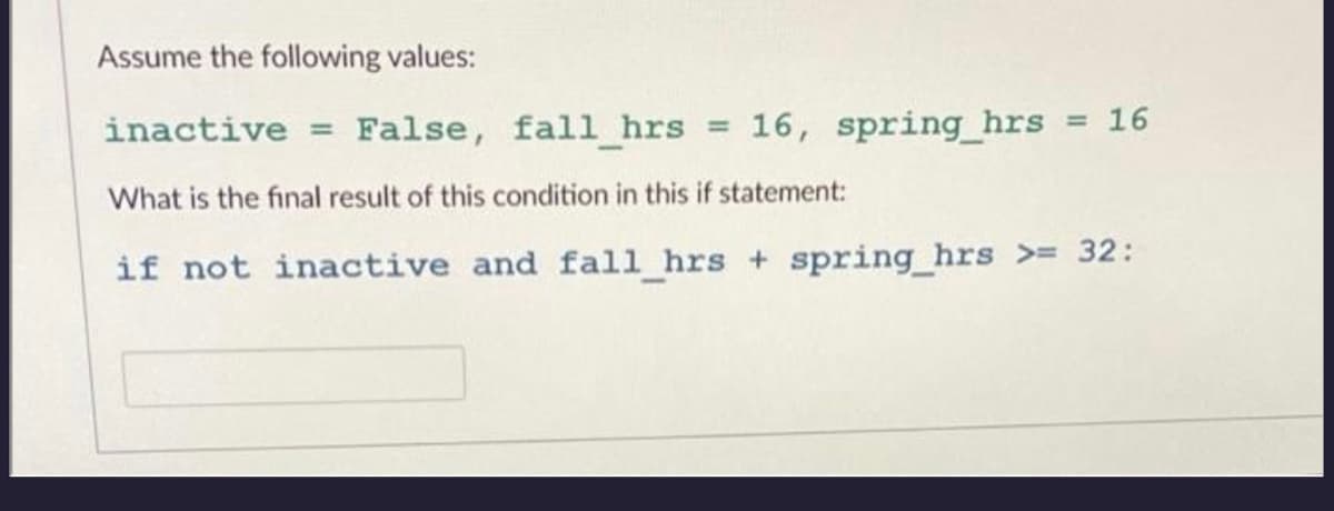 Assume the following values:
inactive=False, fall_hrs = 16, spring_hrs = 16
What is the final result of this condition in this if statement:
if not inactive and fall_hrs + spring_hrs >= 32: