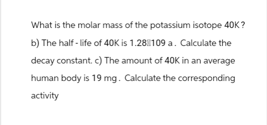 What is the molar mass of the potassium isotope 40K?
b) The half-life of 40K is 1.28 109 a. Calculate the
decay constant. c) The amount of 40K in an average
human body is 19 mg. Calculate the corresponding
activity