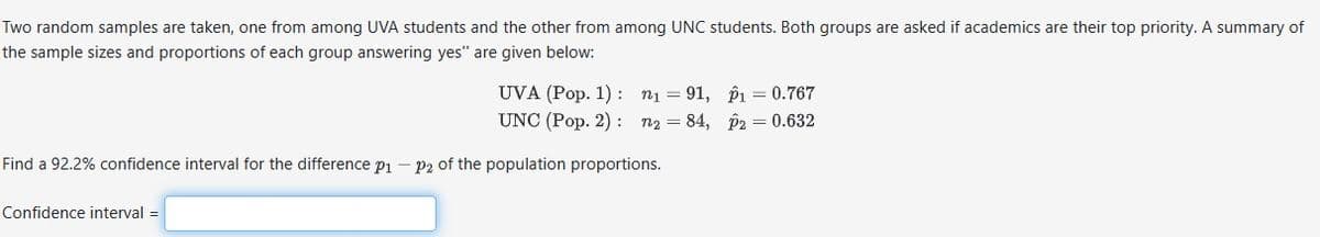 Two random samples are taken, one from among UVA students and the other from among UNC students. Both groups are asked if academics are their top priority. A summary of
the sample sizes and proportions of each group answering yes" are given below:
UVA (Pop. 1): n₁ =91,
UNC (Pop. 2): 72 = 84,
Find a 92.2% confidence interval for the difference p1 - P2 of the population proportions.
Confidence interval=
p1 = 0.767
p2 = 0.632
