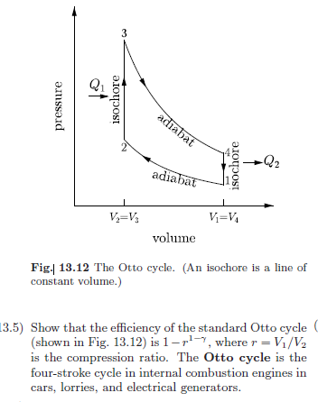 pressure
V₁₂-V₁₂
isochore
3
adiabat
adiabat
V₁=V₁
isochore
-Q2
volume
Fig. 13.12 The Otto cycle. (An isochore is a line of
constant volume.)
13.5) Show that the efficiency of the standard Otto cycle
(shown in Fig. 13.12) is 1-1, where r = V1/V2
is the compression ratio. The Otto cycle is the
four-stroke cycle in internal combustion engines in
cars, lorries, and electrical generators.