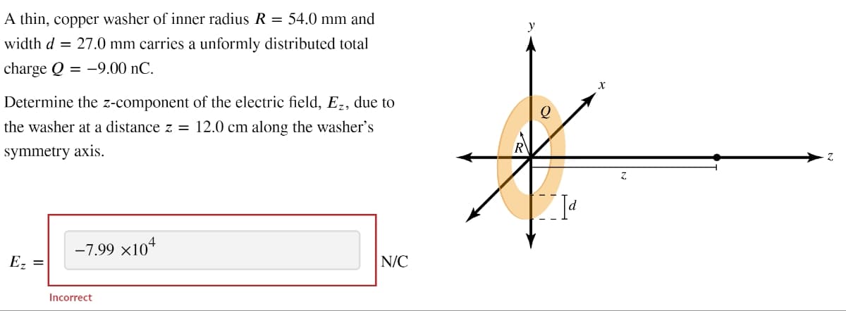 A thin, copper washer of inner radius R = 54.0 mm and
width d = 27.0 mm carries a unformly distributed total
charge Q-9.00 nC.
Determine the z-component of the electric field, Ez, due to
the washer at a distance z = 12.0 cm along the washer's
symmetry axis.
Ez =
-7.99 ×104
Incorrect
N/C
y
Z