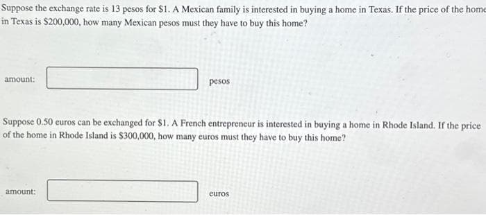 Suppose the exchange rate is 13 pesos for $1. A Mexican family is interested in buying a home in Texas. If the price of the home
in Texas is $200,000, how many Mexican pesos must they have to buy this home?
amount:
pesos
Suppose 0.50 euros can be exchanged for $1. A French entrepreneur is interested in buying a home in Rhode Island. If the price
of the home in Rhode Island is $300,000, how many euros must they have to buy this home?
amount:
euros