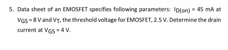5. Data sheet of an EMOSFET specifies following parameters: ID(on) = 45 mA at
VGS = 8 V and VT, the threshold voltage for EMOSFET, 2.5 V. Determine the drain
current at VGS = 4 V.