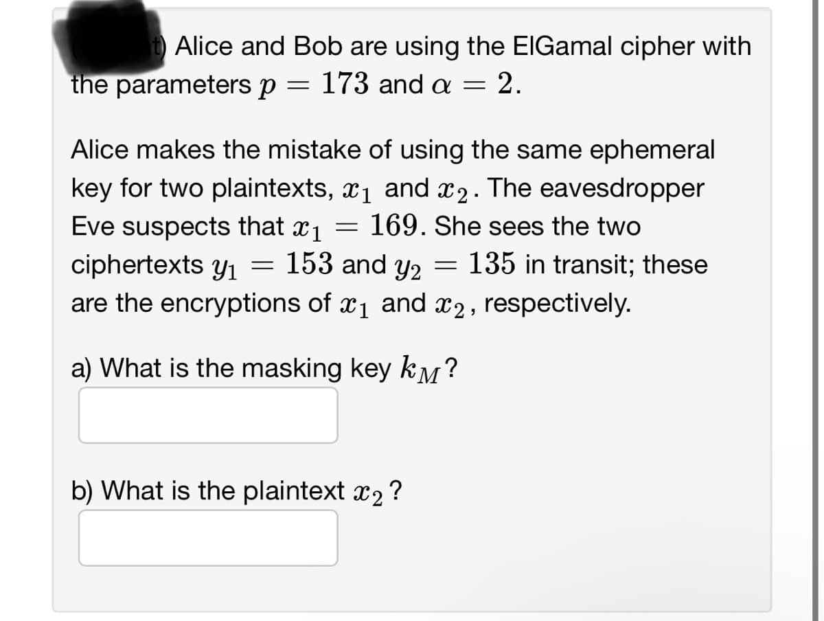 t) Alice and Bob are using the ElGamal cipher with
the parameters p
173 and a = 2.
=
Alice makes the mistake of using the same ephemeral
key for two plaintexts, ₁ and 2. The eavesdropper
Eve suspects that x₁
169. She sees the two
ciphertexts y₁ = 153 and y2 = 135 in transit; these
are the encryptions of ₁ and 2, respectively.
a) What is the masking key k?
=
b) What is the plaintext ₂ ?