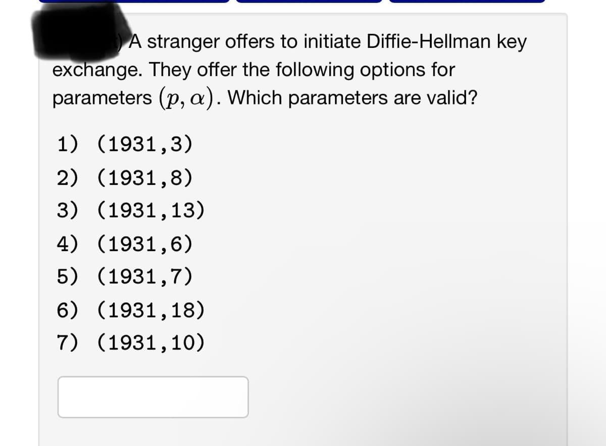 A stranger offers to initiate Diffie-Hellman key
exchange. They offer the following options for
parameters (p, a). Which parameters are valid?
1) (1931,3)
2) (1931,8)
3) (1931,13)
4) (1931,6)
5) (1931,7)
6) (1931,18)
7) (1931,10)