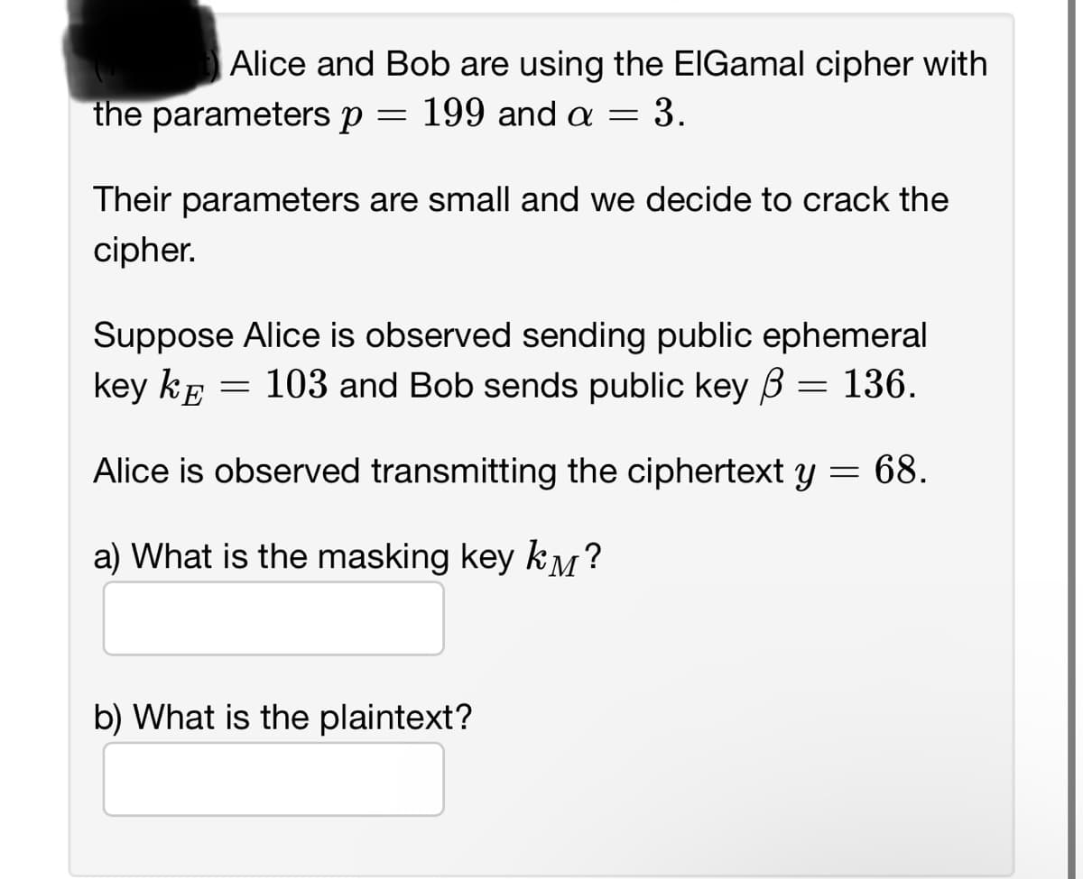 Alice and Bob are using the ElGamal cipher with
the parameters p = 199 and a = 3.
Their parameters are small and we decide to crack the
cipher.
Suppose Alice is observed sending public ephemeral
key k = 103 and Bob sends public key = 136.
ß
Alice is observed transmitting the ciphertext y = 68.
a) What is the masking key km?
b) What is the plaintext?