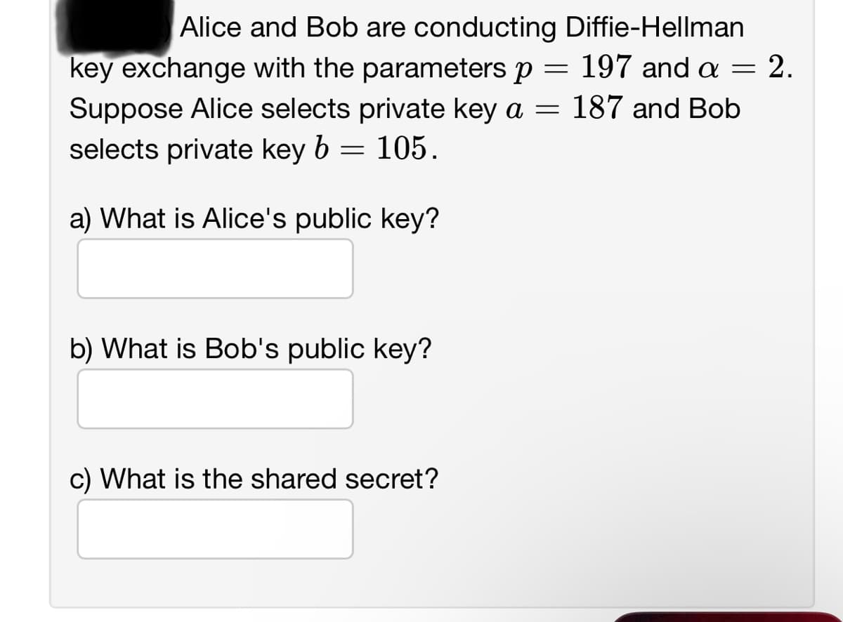 Alice and Bob are conducting Diffie-Hellman
197 and a = 2.
key exchange with the parameters p =
Suppose Alice selects private key a = 187 and Bob
selects private key b = 105.
a) What is Alice's public key?
b) What is Bob's public key?
c) What is the shared secret?