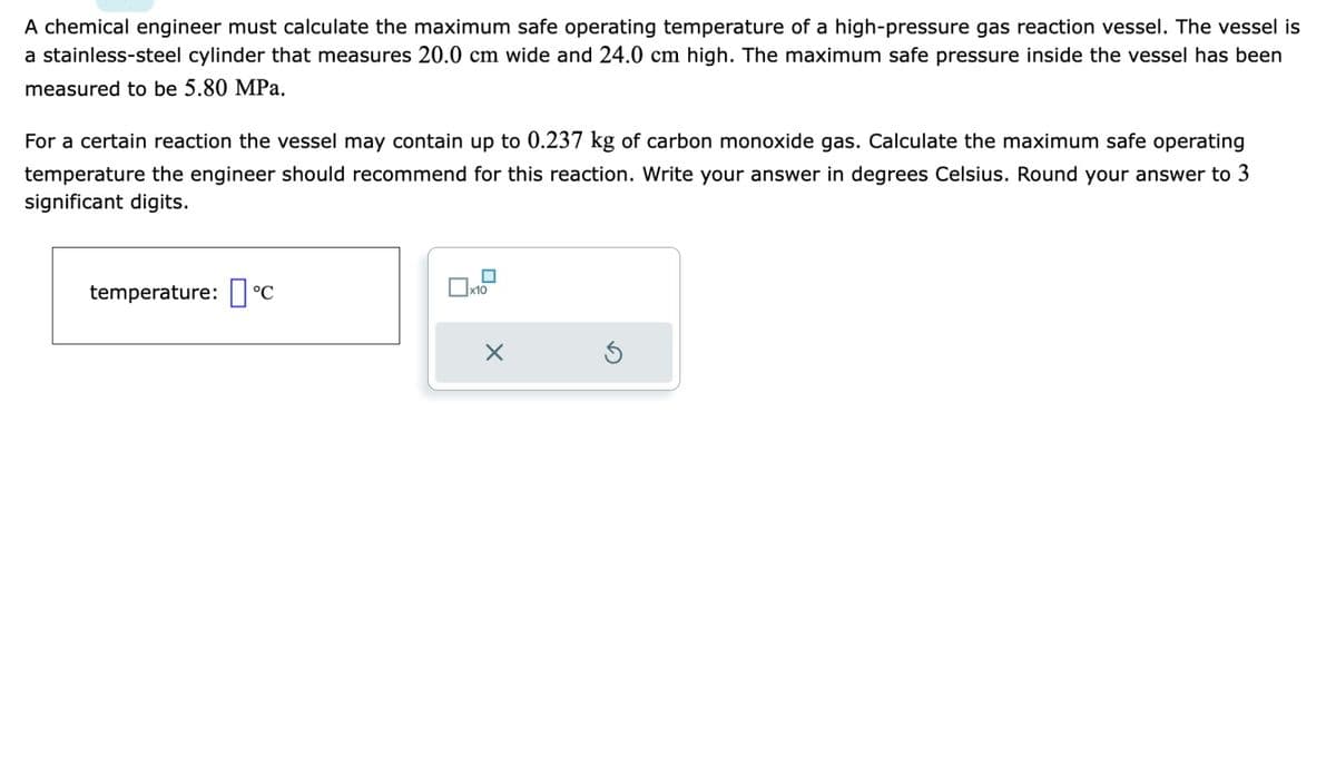 A chemical engineer must calculate the maximum safe operating temperature of a high-pressure gas reaction vessel. The vessel is
a stainless-steel cylinder that measures 20.0 cm wide and 24.0 cm high. The maximum safe pressure inside the vessel has been
measured to be 5.80 MPa.
For a certain reaction the vessel may contain up to 0.237 kg of carbon monoxide gas. Calculate the maximum safe operating
temperature the engineer should recommend for this reaction. Write your answer in degrees Celsius. Round your answer to 3
significant digits.
temperature: ☐ °C
☐ x10
Х
G
