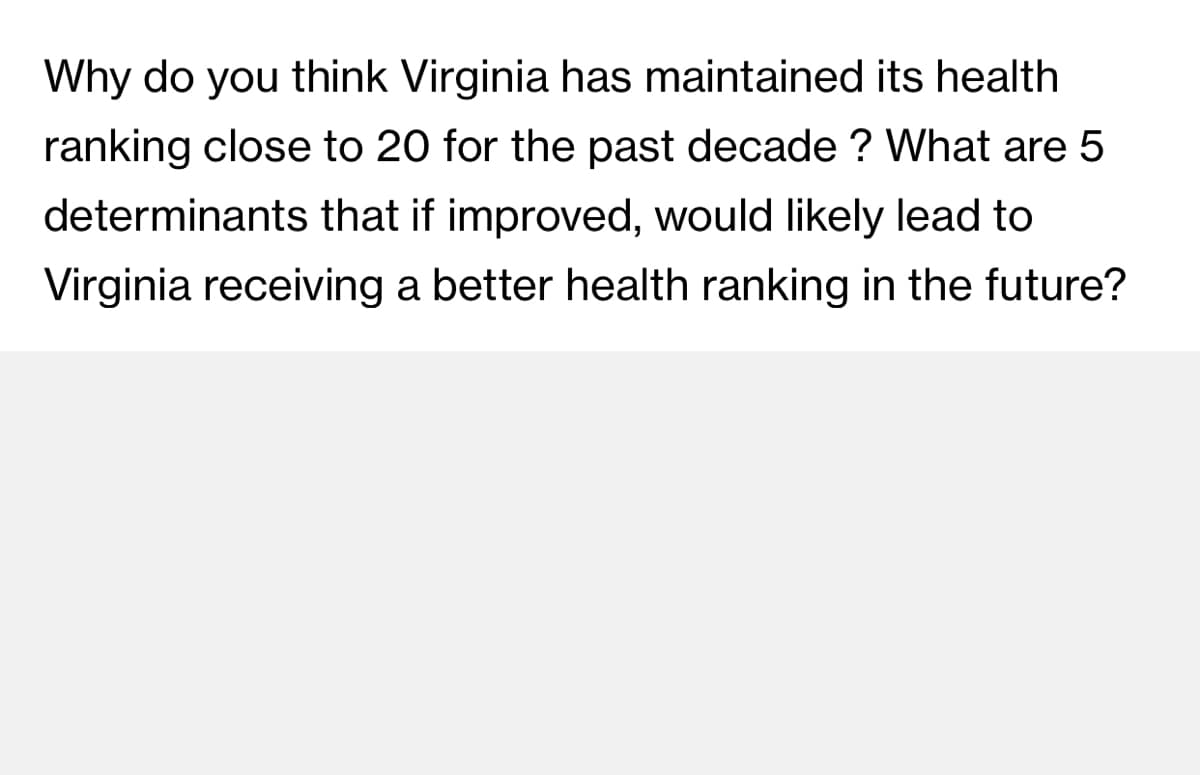 Why do you think Virginia has maintained its health
ranking close to 20 for the past decade ? What are 5
determinants that if improved, would likely lead to
Virginia receiving a better health ranking in the future?
