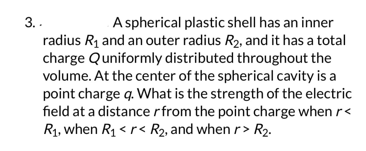 3. .
A spherical plastic shell has an inner
radius R₁ and an outer radius R2, and it has a total
charge Quniformly distributed throughout the
volume. At the center of the spherical cavity is a
point charge q. What is the strength of the electric
field at a distance r from the point charge when r<
R₁, when R₁ <r< R₂, and when r> R₂.