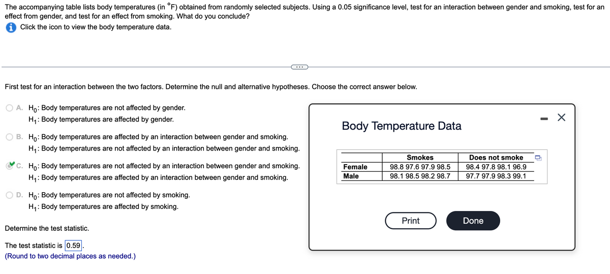 The accompanying table lists body temperatures (in °F) obtained from randomly selected subjects. Using a 0.05 significance level, test for an interaction between gender and smoking, test for an
effect from gender, and test for an effect from smoking. What do you conclude?
Click the icon to view the body temperature data.
First test for an interaction between the two factors. Determine the null and alternative hypotheses. Choose the correct answer below.
O A. Ho: Body temperatures are not affected by gender.
H₁: Body temperatures are affected by gender.
B. Ho: Body temperatures are affected by an interaction between gender and smoking.
H₁: Body temperatures are not affected by an interaction between gender and smoking.
C. Ho: Body temperatures are not affected by an interaction between gender and smoking.
H₁: Body temperatures are affected by an interaction between gender and smoking.
D. Ho: Body temperatures are not affected by smoking.
H₁: Body temperatures are affected by smoking.
Determine the test statistic.
The test statistic is 0.59
(Round to two decimal places as needed.)
Body Temperature Data
Female
Male
Smokes
98.8 97.6 97.9 98.5
98.1 98.5 98.2 98.7
Print
Does not smoke
98.4 97.8 98.1 96.9
97.7 97.9 98.3 99.1
Done
-
X