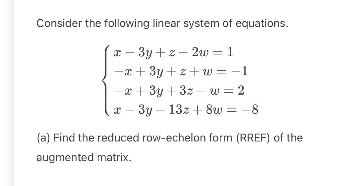 Consider the following linear system of equations.
x-3y+z 2w = 1
-
-x+3y+z+w= −1
-x+3y+3z- w = 2
x-3y 13z+8w = −8
(a) Find the reduced row-echelon form (RREF) of the
augmented matrix.