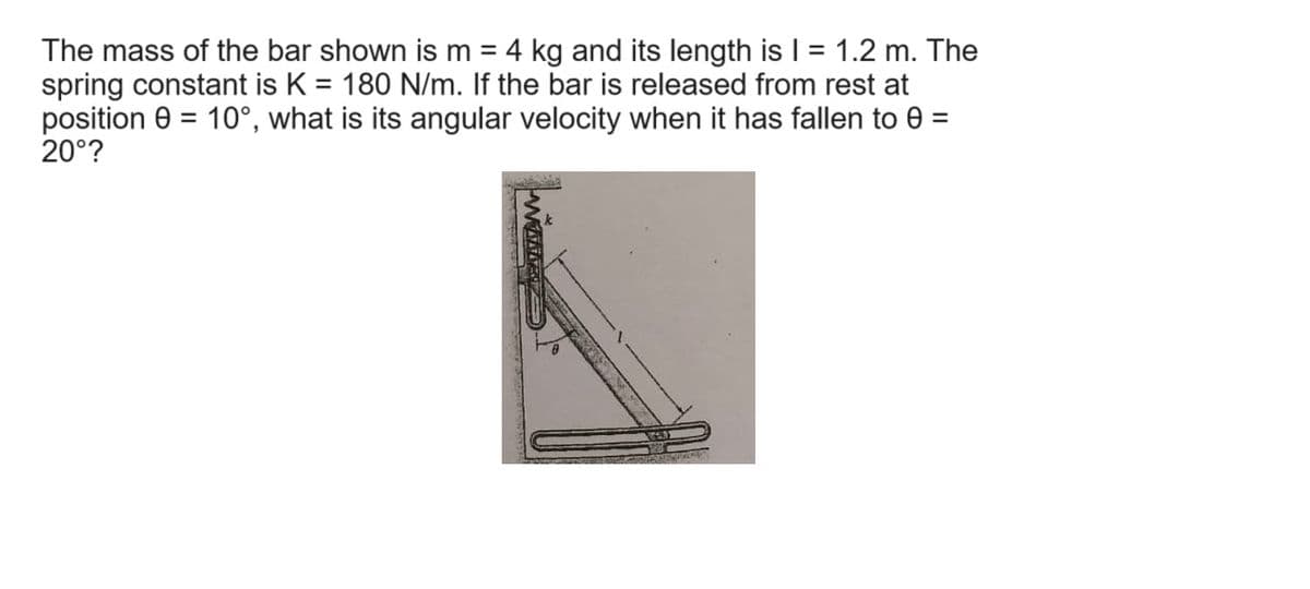 The mass of the bar shown is m = 4 kg and its length is I = 1.2 m. The
spring constant is K = 180 N/m. If the bar is released from rest at
position = 10°, what is its angular velocity when it has fallen to e
20°?
=