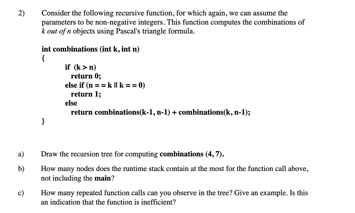 2)
Consider the following recursive function, for which again, we can assume the
parameters to be non-negative integers. This function computes the combinations of
k out of n objects using Pascal's triangle formula.
int combinations (int k, int n)
{
if (k>n)
return 0;
else if (n == k || k == 0)
return 1;
else
return combinations(k-1, n-1) + combinations(k, n-1);
How many nodes does the runtime stack contain at the most for the function call above,
not including the main?
a)
Draw the recursion tree for computing combinations (4, 7).
b)
c)
How many repeated function calls can you observe in the tree? Give an example. Is this
an indication that the function is inefficient?