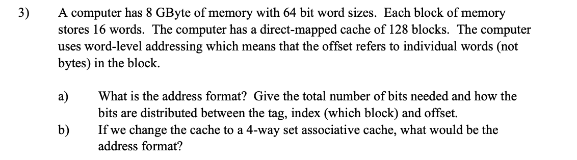 3)
A computer has 8 GByte of memory with 64 bit word sizes. Each block of memory
stores 16 words. The computer has a direct-mapped cache of 128 blocks. The computer
uses word-level addressing which means that the offset refers to individual words (not
bytes) in the block.
a)
What is the address format? Give the total number of bits needed and how the
bits are distributed between the tag, index (which block) and offset.
b)
If we change the cache to a 4-way set associative cache, what would be the
address format?