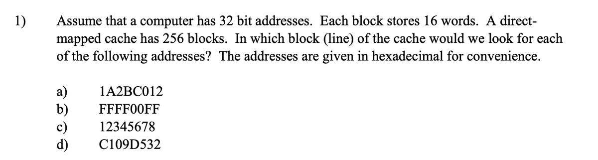1) Assume that a computer has 32 bit addresses. Each block stores 16 words. A direct-
mapped cache has 256 blocks. In which block (line) of the cache would we look for each
of the following addresses? The addresses are given in hexadecimal for convenience.
a)
1A2BC012
b) FFFF00FF
12345678
C109D532