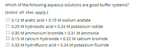 Which of the following aqueous solutions are good buffer systems?
(Select all that apply.)
0.12 M acetic acid + 0.15 M sodium acetate
0.25 M hydroiodic acid + 0.24 M potassium iodide
0.30 M ammonium bromide + 0.31 M ammonia
0.15 M calcium hydroxide + 0.22 M calcium bromide
0.33 M hydrofluoric acid + 0.24 M potassium fluoride