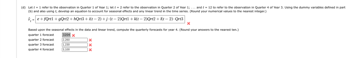 (d) Let t = 1 refer to the observation in Quarter 1 of Year 1; let t = 2 refer to the observation in Quarter 2 of Year 1;... and t = 12 to refer to the observation in Quarter 4 of Year 3. Using the dummy variables defined in part
(b) and also using t, develop an equation to account for seasonal effects and any linear trend in the time series. (Round your numerical values to the nearest integer.)
Ŷ=e+fQrtl + gQrt2 +hQrt3+ i(t− 2) +j-(t−2)Qrtl + k(t− 2)Qrt2 + I(t− 2). Qrt3
Based upon the seasonal effects in the data and linear trend, compute the quarterly forecasts for year 4. (Round your answers to the nearest ten.)
quarter 1 forecast
quarter forecast
quarter 3 forecast
quarter 4 forecast
3204 x
2,260
1,230
3,100
X
X