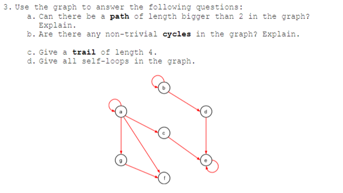 3. Use the graph to answer the following questions:
a. Can there be a path of length bigger than 2 in the graph?
Explain.
b. Are there any non-trivial cycles in the graph? Explain.
c. Give a trail of length 4.
d. Give all self-loops in the graph.