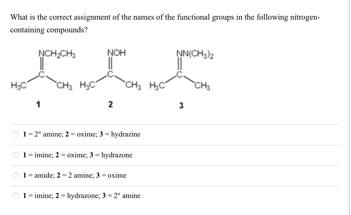 What is the correct assignment of the names of the functional groups in the following nitrogen-
containing compounds?
H3C
00
NCH2CH3
NOH
1
CH3 H3C
NN(CH3)2
CH3 H3C
CH3
3
2
1
= 2° amine; 2 = oxime; 3 = hydrazine
1 = imine; 2 = oxime; 3 = hydrazone
=
1 amide; 2 = 2 amine; 3 = oxime
1 = imine; 2 = hydrazone; 3 = 2° amine