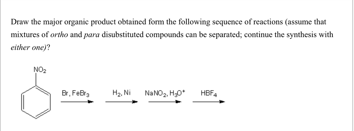 Draw the major organic product obtained form the following sequence of reactions (assume that
mixtures of ortho and para disubstituted compounds can be separated; continue the synthesis with
either one)?
NO₂
Br, FeBr3
H2, Ni NaNO2, H3O+
HBF4