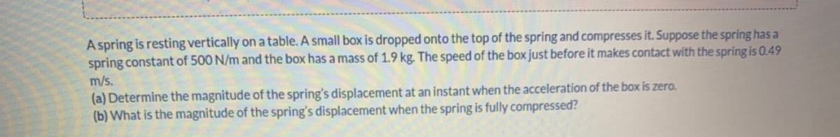 A spring is resting vertically on a table. A small box is dropped onto the top of the spring and compresses it. Suppose the spring has a
spring constant of 500 N/m and the box has a mass of 1.9 kg. The speed of the box just before it makes contact with the spring is 0.49
m/s.
(a) Determine the magnitude of the spring's displacement at an instant when the acceleration of the box is zero.
(b) What is the magnitude of the spring's displacement when the spring is fully compressed?