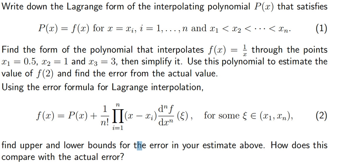 Write down the Lagrange form of the interpolating polynomial P(x) that satisfies
P(x) = f(x) for x =
=
1, ...,
n and x1 < x2 < · · ·
< xn⋅
(1)
Find the form of the polynomial that interpolates f(x) = 1½ through the points
x₁ = 0.5, x2 = 1 and x3 3, then simplify it. Use this polynomial to estimate the
value of ƒ (2) and find the error from the actual value.
=
Using the error formula for Lagrange interpolation,
n
f(x) = P(x) +
-
(2 – x)
dn f
dxn
(§), for some ε € (x1,xn),
(2)
i=1
find upper and lower bounds for the error in your estimate above. How does this
compare with the actual error?