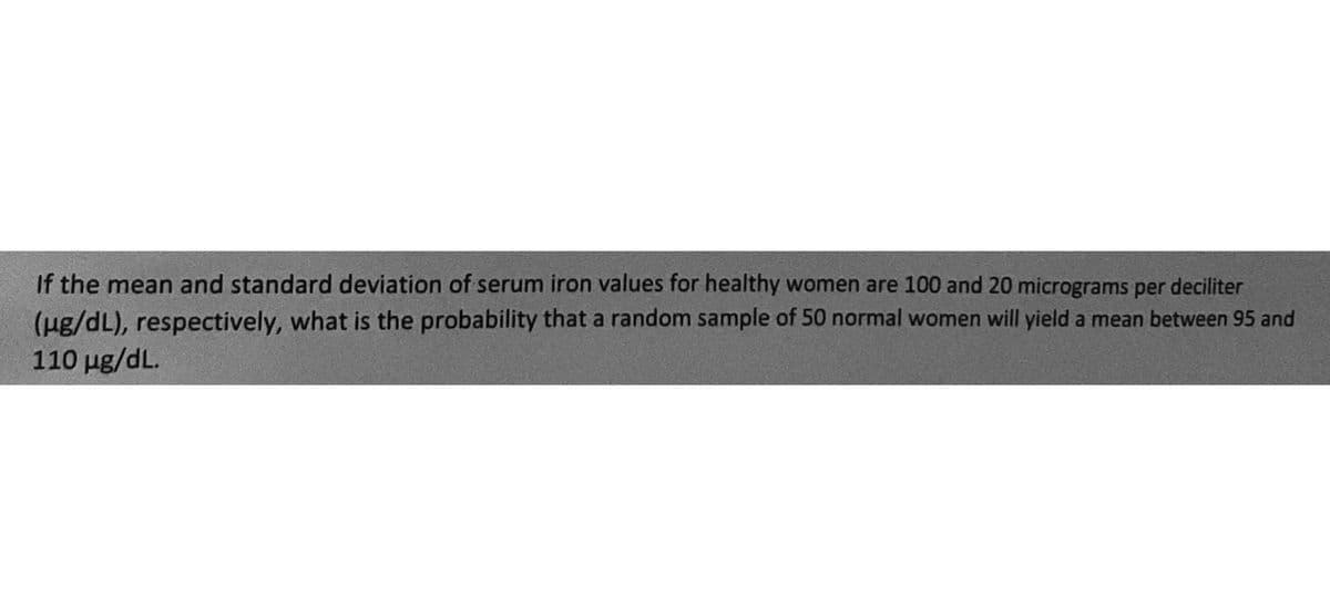 If the mean and standard deviation of serum iron values for healthy women are 100 and 20 micrograms per deciliter
(μg/dL), respectively, what is the probability that a random sample of 50 normal women will yield a mean between 95 and
110 µg/dL.