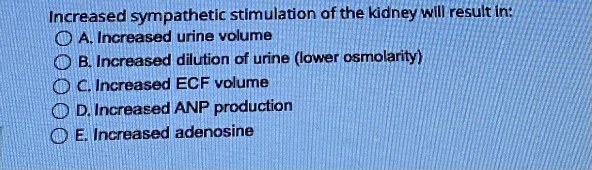 Increased sympathetic stimulation of the kidney will result in:
A. Increased urine volume
OB. Increased dilution of urine (lower osmolarity)
OC. Increased ECF volume
D. Increased ANP production
E. Increased adenosine
