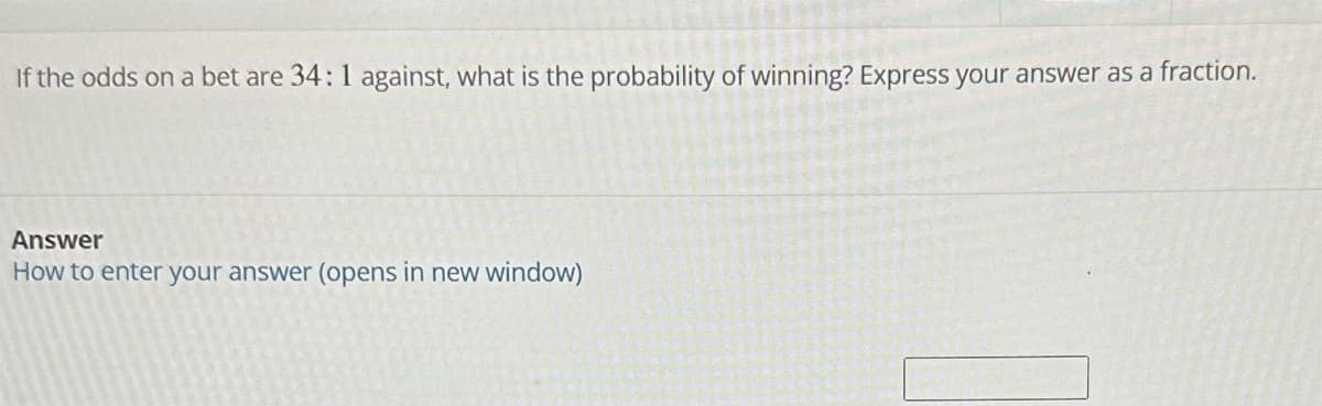If the odds on a bet are 34: 1 against, what is the probability of winning? Express your answer as a fraction.
Answer
How to enter your answer (opens in new window)