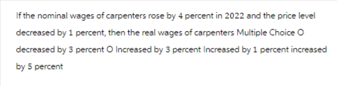 If the nominal wages of carpenters rose by 4 percent in 2022 and the price level
decreased by 1 percent, then the real wages of carpenters Multiple Choice O
decreased by 3 percent O Increased by 3 percent Increased by 1 percent increased
by 5 percent