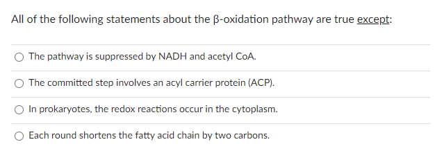 All of the following statements about the B-oxidation pathway are true except:
The pathway is suppressed by NADH and acetyl CoA.
The committed step involves an acyl carrier protein (ACP).
In prokaryotes, the redox reactions occur in the cytoplasm.
Each round shortens the fatty acid chain by two carbons.