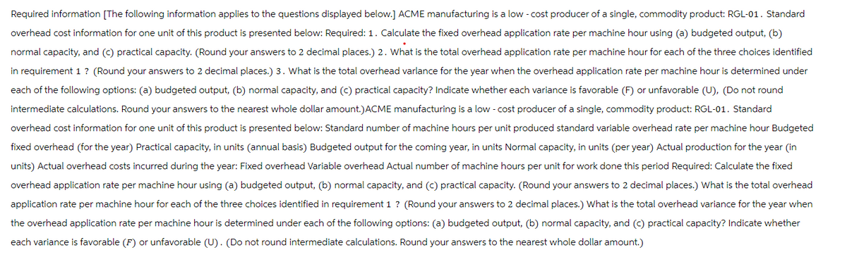 Required information [The following information applies to the questions displayed below.] ACME manufacturing is a low-cost producer of a single, commodity product: RGL-01. Standard
overhead cost information for one unit of this product is presented below: Required: 1. Calculate the fixed overhead application rate per machine hour using (a) budgeted output, (b)
normal capacity, and (c) practical capacity. (Round your answers to 2 decimal places.) 2. What is the total overhead application rate per machine hour for each of the three choices identified
in requirement 1 ? (Round your answers to 2 decimal places.) 3. What is the total overhead varlance for the year when the overhead application rate per machine hour is determined under
each of the following options: (a) budgeted output, (b) normal capacity, and (c) practical capacity? Indicate whether each variance is favorable (F) or unfavorable (U), (Do not round
intermediate calculations. Round your answers to the nearest whole dollar amount.) ACME manufacturing is a low-cost producer of a single, commodity product: RGL-01. Standard
overhead cost information for one unit of this product is presented below: Standard number of machine hours per unit produced standard variable overhead rate per machine hour Budgeted
fixed overhead (for the year) Practical capacity, in units (annual basis) Budgeted output for the coming year, in units Normal capacity, in units (per year) Actual production for the year (in
units) Actual overhead costs incurred during the year: Fixed overhead Variable overhead Actual number of machine hours per unit for work done this period Required: Calculate the fixed
overhead application rate per machine hour using (a) budgeted output, (b) normal capacity, and (c) practical capacity. (Round your answers to 2 decimal places.) What is the total overhead
application rate per machine hour for each of the three choices identified in requirement 1 ? (Round your answers to 2 decimal places.) What is the total overhead variance for the year when
the overhead application rate per machine hour is determined under each of the following options: (a) budgeted output, (b) normal capacity, and (c) practical capacity? Indicate whether
each variance is favorable (F) or unfavorable (U). (Do not round intermediate calculations. Round your answers to the nearest whole dollar amount.)