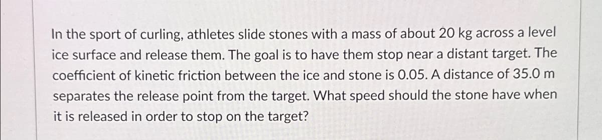 In the sport of curling, athletes slide stones with a mass of about 20 kg across a level
ice surface and release them. The goal is to have them stop near a distant target. The
coefficient of kinetic friction between the ice and stone is 0.05. A distance of 35.0 m
separates the release point from the target. What speed should the stone have when
it is released in order to stop on the target?