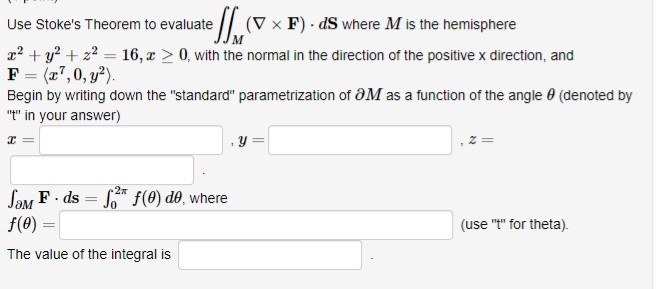 Use Stoke's Theorem to evaluate (V x F). ds where M is the hemisphere
x² + y²+z² = 16, a > 0, with the normal in the direction of the positive x direction, and
F = (x7, 0, y²).
Begin by writing down the "standard" parametrization of OM as a function of the angle (denoted by
"t" in your answer)
x =
y
2π
SOM F. ds = f² f(0) do, where
f(0)
=
The value of the integral is
(use "t" for theta).