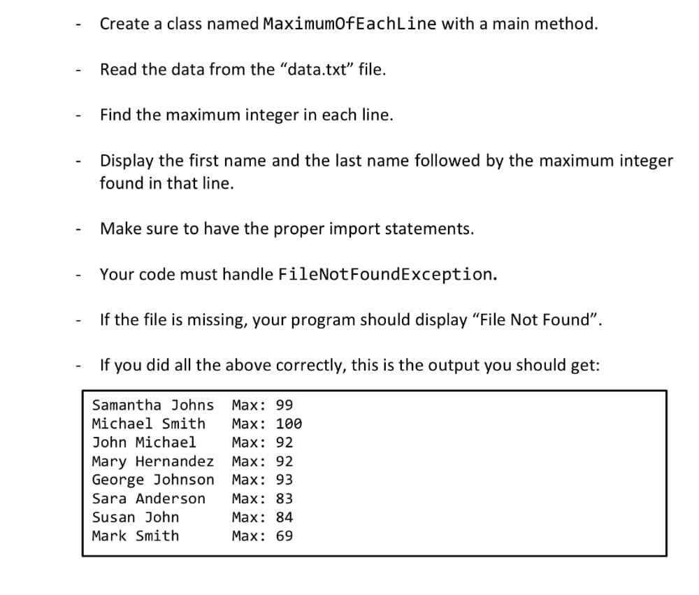 Create a class named MaximumOfEachLine with a main method.
Read the data from the "data.txt" file.
Find the maximum integer in each line.
Display the first name and the last name followed by the maximum integer
found in that line.
Make sure to have the proper import statements.
Your code must handle FileNotFoundException.
If the file is missing, your program should display "File Not Found".
If you did all the above correctly, this is the output you should get:
Samantha Johns Max: 99
Michael Smith
Max: 100
Max: 92
Max: 92
Max: 93
Max: 83
Max: 84
Max: 69
John Michael
Mary Hernandez
George Johnson
Sara Anderson
Susan John
Mark Smith