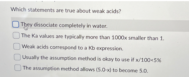 Which statements are true about weak acids?
They dissociate completely in water.
The Ka values are typically more than 1000x smaller than 1.
Weak acids correspond to a Kb expression.
Usually the assumption method is okay to use if x/100<5%
The assumption method allows (5.0-x) to become 5.0.