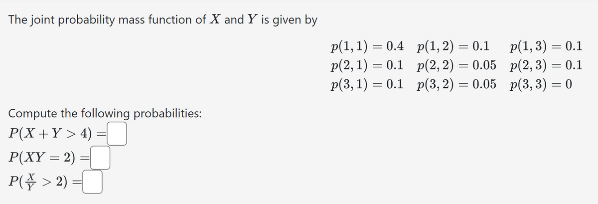 The joint probability mass function of X and Y is given by
Compute the following probabilities:
P(X + Y >4)
P(XY = 2) =
P(> 2) =
p(1, 1) = 0.4
p(2, 1) 0.1
p(3, 1) = 0.1
p(1,2) = 0.1
p(1, 3) = 0.1
p(2,2) = 0.05
p(2,3) = 0.1
p(3,2) = 0.05
p(3, 3) = 0