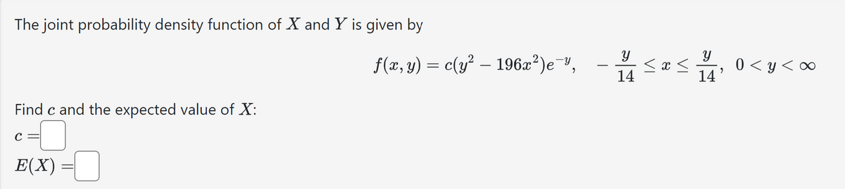 The joint probability density function of X and Y is given by
Find c and the expected value of X:
E(X) =
f(x, y) = c(y² – 196x²)e™, - 1/4
У
14
У
≤ x ≤
11/4, 0 < y < ∞