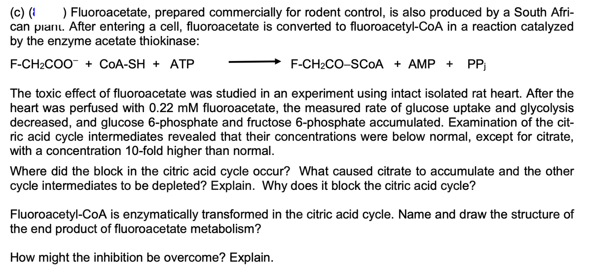 (c) (1
) Fluoroacetate, prepared commercially for rodent control, is also produced by a South Afri-
can plant. After entering a cell, fluoroacetate is converted to fluoroacetyl-CoA in a reaction catalyzed
by the enzyme acetate thiokinase:
F-CH2COO¯ + COA-SH + ATP
F-CH2CO-SCOA + AMP + PPj
The toxic effect of fluoroacetate was studied in an experiment using intact isolated rat heart. After the
heart was perfused with 0.22 mM fluoroacetate, the measured rate of glucose uptake and glycolysis
decreased, and glucose 6-phosphate and fructose 6-phosphate accumulated. Examination of the cit-
ric acid cycle intermediates revealed that their concentrations were below normal, except for citrate,
with a concentration 10-fold higher than normal.
Where did the block in the citric acid cycle occur? What caused citrate to accumulate and the other
cycle intermediates to be depleted? Explain. Why does it block the citric acid cycle?
Fluoroacetyl-CoA is enzymatically transformed in the citric acid cycle. Name and draw the structure of
the end product of fluoroacetate metabolism?
How might the inhibition be overcome? Explain.