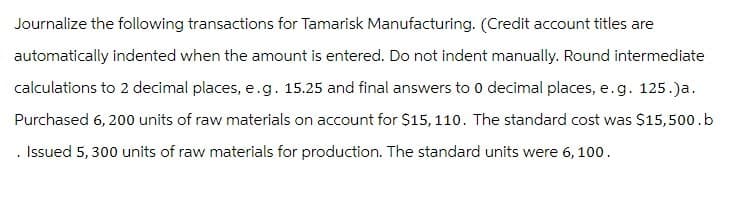 Journalize the following transactions for Tamarisk Manufacturing. (Credit account titles are
automatically indented when the amount is entered. Do not indent manually. Round intermediate
calculations to 2 decimal places, e.g. 15.25 and final answers to 0 decimal places, e.g. 125.)a.
Purchased 6,200 units of raw materials on account for $15, 110. The standard cost was $15,500.b
Issued 5, 300 units of raw materials for production. The standard units were 6, 100.